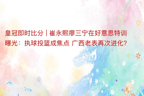 皇冠即时比分 | 崔永熙廖三宁在好意思特训曝光：执球投篮成焦点 广西老表再次进化？