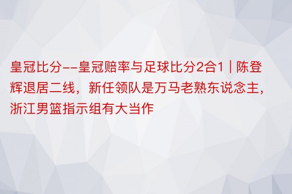 皇冠比分--皇冠赔率与足球比分2合1 | 陈登辉退居二线，新任领队是万马老熟东说念主，浙江男篮指示组有大当作