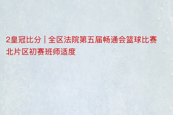 2皇冠比分 | 全区法院第五届畅通会篮球比赛北片区初赛班师适度