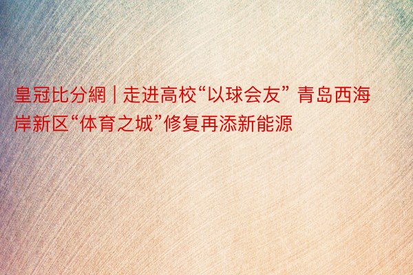 皇冠比分網 | 走进高校“以球会友” 青岛西海岸新区“体育之城”修复再添新能源