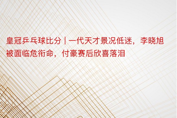 皇冠乒乓球比分 | 一代天才景况低迷，李晓旭被面临危衔命，付豪赛后欣喜落泪