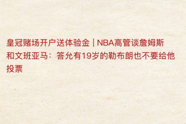皇冠赌场开户送体验金 | NBA高管谈詹姆斯和文班亚马：答允有19岁的勒布朗也不要给他投票