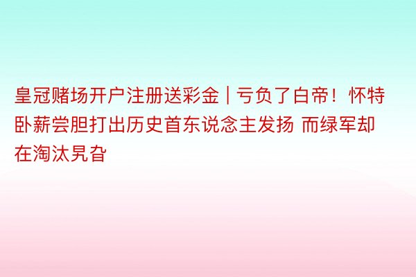 皇冠赌场开户注册送彩金 | 亏负了白帝！怀特卧薪尝胆打出历史首东说念主发扬 而绿军却在淘汰旯旮