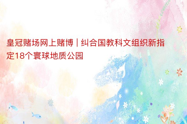 皇冠赌场网上赌博 | 纠合国教科文组织新指定18个寰球地质公园