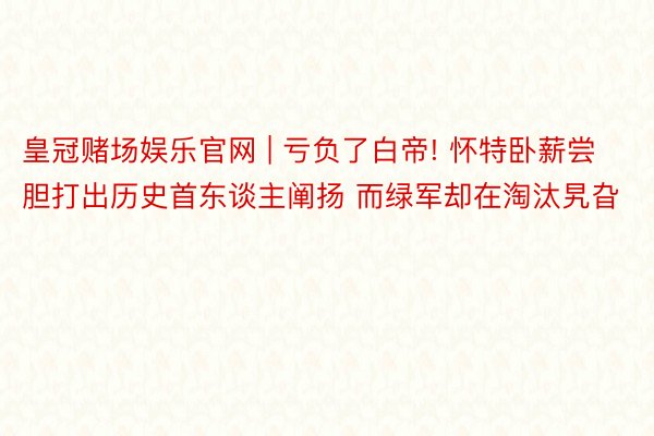 皇冠赌场娱乐官网 | 亏负了白帝! 怀特卧薪尝胆打出历史首东谈主阐扬 而绿军却在淘汰旯旮