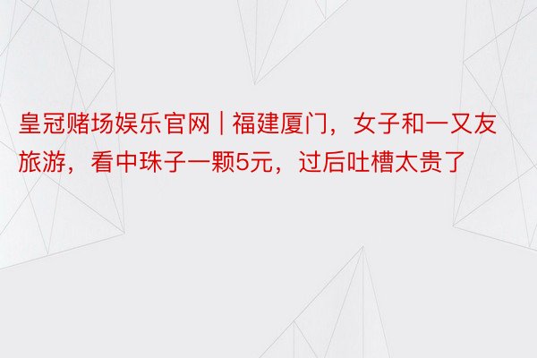 皇冠赌场娱乐官网 | 福建厦门，女子和一又友旅游，看中珠子一颗5元，过后吐槽太贵了