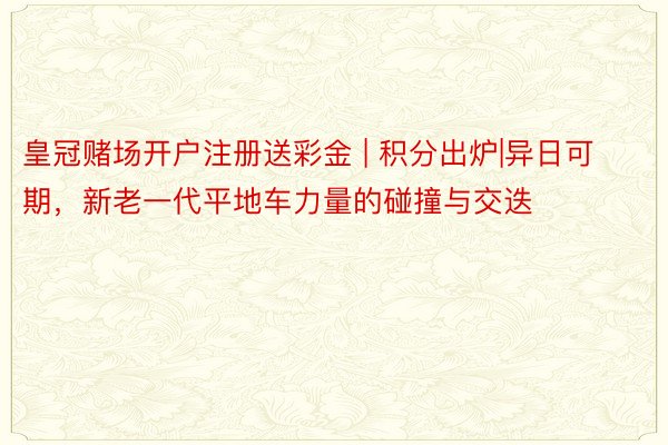 皇冠赌场开户注册送彩金 | 积分出炉|异日可期，新老一代平地车力量的碰撞与交迭
