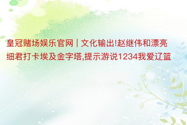 皇冠赌场娱乐官网 | 文化输出!赵继伟和漂亮细君打卡埃及金字塔,提示游说1234我爱辽篮