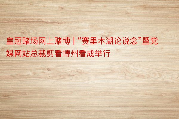 皇冠赌场网上赌博 | “赛里木湖论说念”暨党媒网站总裁剪看博州看成举行