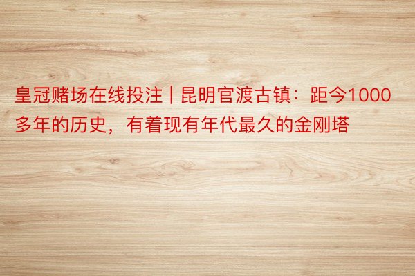 皇冠赌场在线投注 | 昆明官渡古镇：距今1000多年的历史，有着现有年代最久的金刚塔