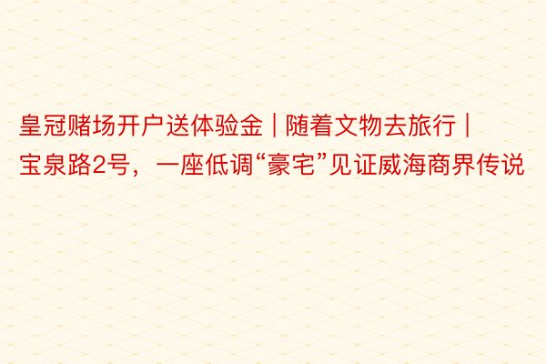 皇冠赌场开户送体验金 | 随着文物去旅行 | 宝泉路2号，一座低调“豪宅”见证威海商界传说