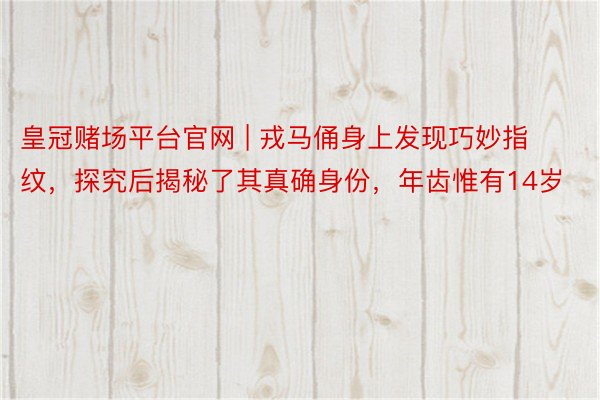 皇冠赌场平台官网 | 戎马俑身上发现巧妙指纹，探究后揭秘了其真确身份，年齿惟有14岁