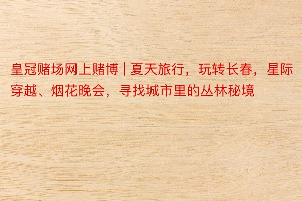 皇冠赌场网上赌博 | 夏天旅行，玩转长春，星际穿越、烟花晚会，寻找城市里的丛林秘境