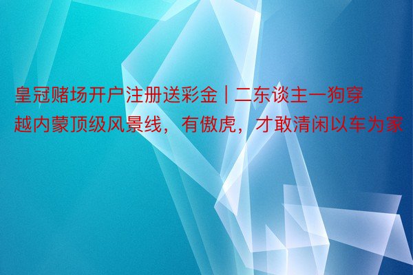 皇冠赌场开户注册送彩金 | 二东谈主一狗穿越内蒙顶级风景线，有傲虎，才敢清闲以车为家