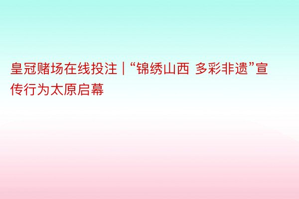 皇冠赌场在线投注 | “锦绣山西 多彩非遗”宣传行为太原启幕