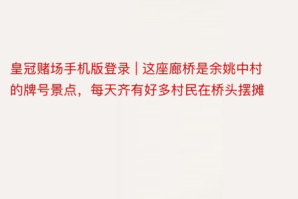 皇冠赌场手机版登录 | 这座廊桥是余姚中村的牌号景点，每天齐有好多村民在桥头摆摊