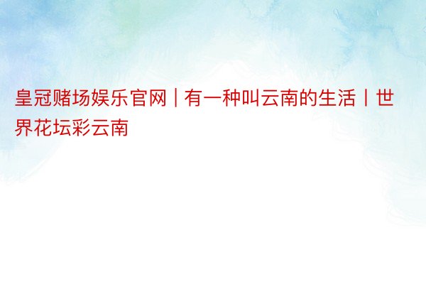 皇冠赌场娱乐官网 | 有一种叫云南的生活丨世界花坛彩云南