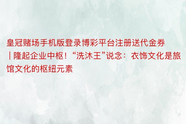 皇冠赌场手机版登录博彩平台注册送代金券 | 隆起企业中枢！“洗沐王”说念：衣饰文化是旅馆文化的枢纽元素