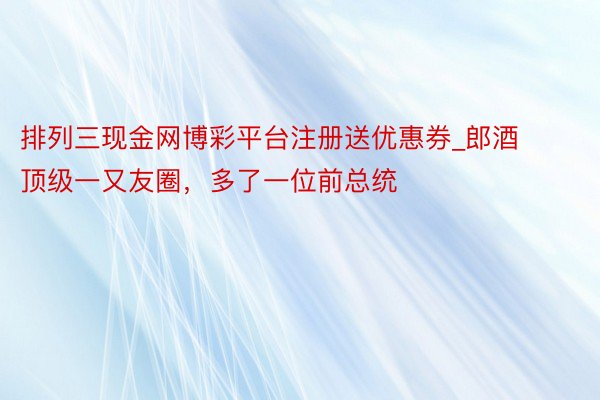 排列三现金网博彩平台注册送优惠券_郎酒顶级一又友圈，多了一位前总统