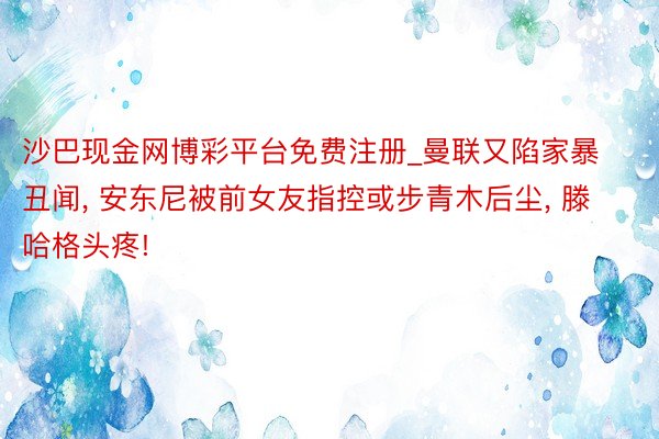 沙巴现金网博彩平台免费注册_曼联又陷家暴丑闻, 安东尼被前女友指控或步青木后尘, 滕哈格头疼!