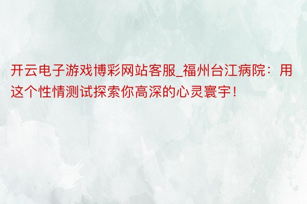 开云电子游戏博彩网站客服_福州台江病院：用这个性情测试探索你高深的心灵寰宇！