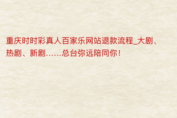 重庆时时彩真人百家乐网站退款流程_大剧、热剧、新剧……总台弥远陪同你！
