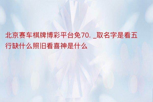 北京赛车棋牌博彩平台免70. _取名字是看五行缺什么照旧看喜神是什么
