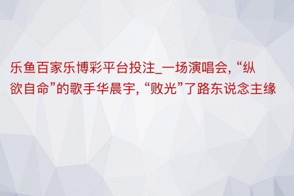 乐鱼百家乐博彩平台投注_一场演唱会, “纵欲自命”的歌手华晨宇, “败光”了路东说念主缘