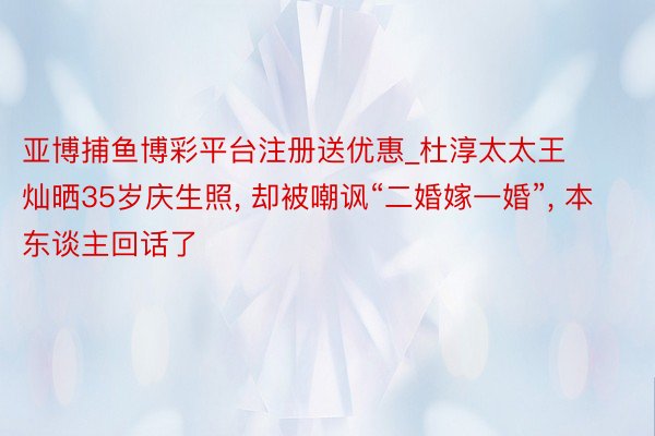 亚博捕鱼博彩平台注册送优惠_杜淳太太王灿晒35岁庆生照, 却被嘲讽“二婚嫁一婚”, 本东谈主回话了