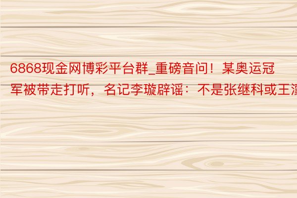 6868现金网博彩平台群_重磅音问！某奥运冠军被带走打听，名记李璇辟谣：不是张继科或王濛