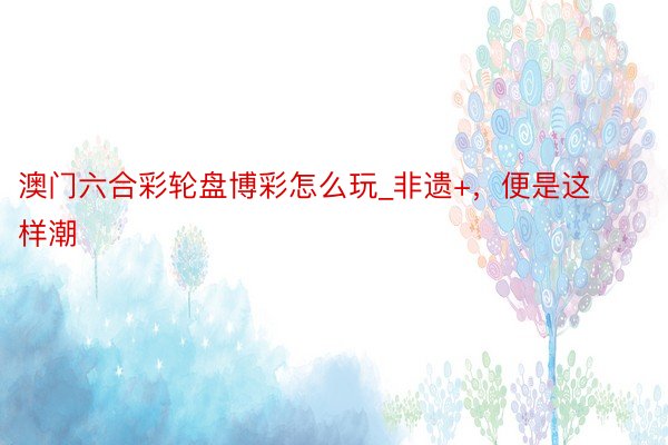 澳门六合彩轮盘博彩怎么玩_非遗+，便是这样潮