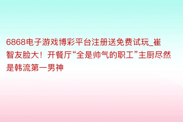 6868电子游戏博彩平台注册送免费试玩_崔智友脸大！开餐厅“全是帅气的职工”主厨尽然是韩流第一男神