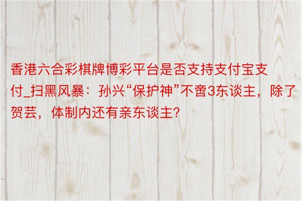 香港六合彩棋牌博彩平台是否支持支付宝支付_扫黑风暴：孙兴“保护神”不啻3东谈主，除了贺芸，体制内还有亲东谈主？