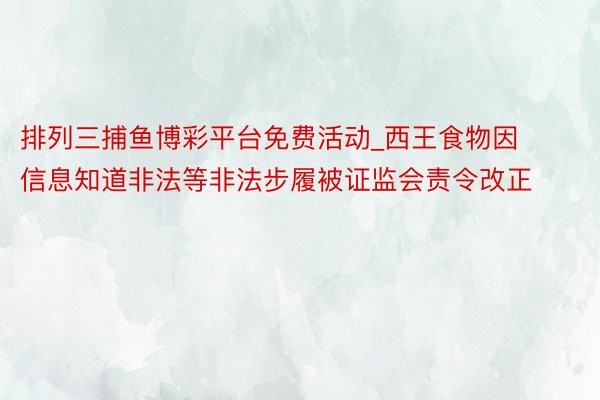 排列三捕鱼博彩平台免费活动_西王食物因信息知道非法等非法步履被证监会责令改正