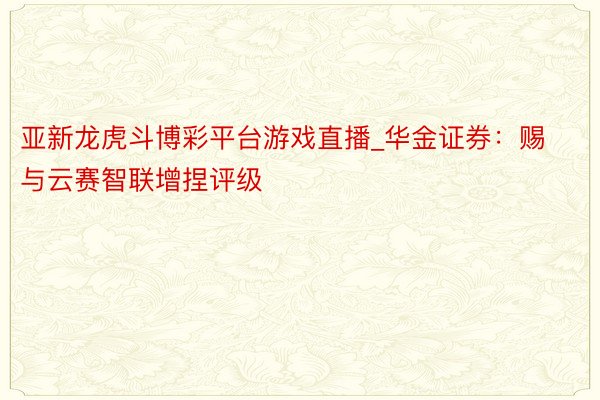 亚新龙虎斗博彩平台游戏直播_华金证券：赐与云赛智联增捏评级