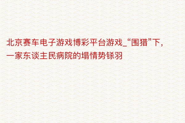 北京赛车电子游戏博彩平台游戏_“围猎”下，一家东谈主民病院的塌情势铩羽