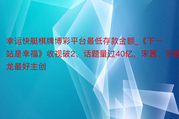 幸运快艇棋牌博彩平台最低存款金额_《下一站是幸福》收视破2、话题量过40亿，宋茜、宋威龙最好主创