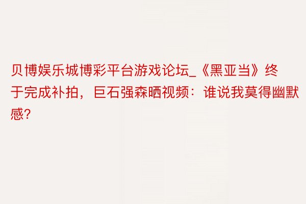 贝博娱乐城博彩平台游戏论坛_《黑亚当》终于完成补拍，巨石强森晒视频：谁说我莫得幽默感？