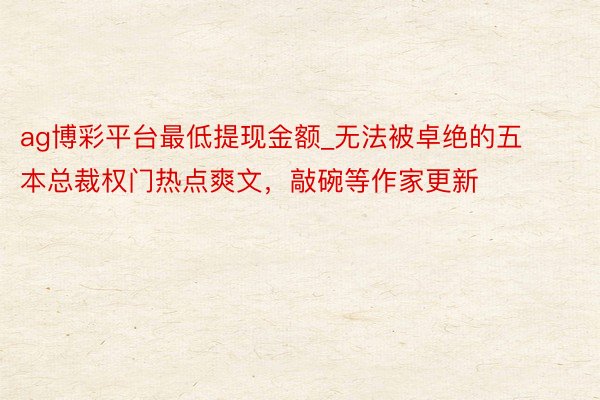 ag博彩平台最低提现金额_无法被卓绝的五本总裁权门热点爽文，敲碗等作家更新