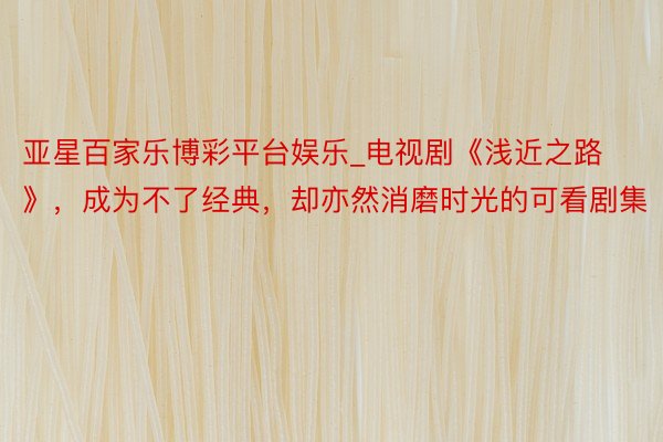 亚星百家乐博彩平台娱乐_电视剧《浅近之路》，成为不了经典，却亦然消磨时光的可看剧集