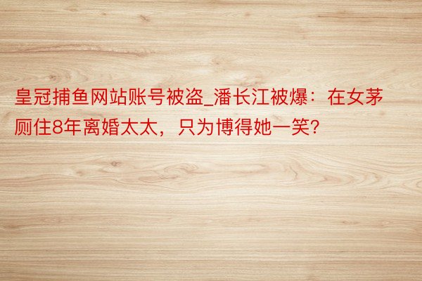 皇冠捕鱼网站账号被盗_潘长江被爆：在女茅厕住8年离婚太太，只为博得她一笑？