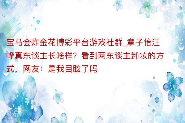 宝马会炸金花博彩平台游戏社群_章子怡汪峰真东谈主长啥样？看到两东谈主卸妆的方式，网友：是我目眩了吗