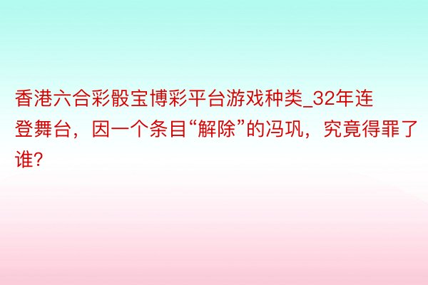 香港六合彩骰宝博彩平台游戏种类_32年连登舞台，因一个条目“解除”的冯巩，究竟得罪了谁？