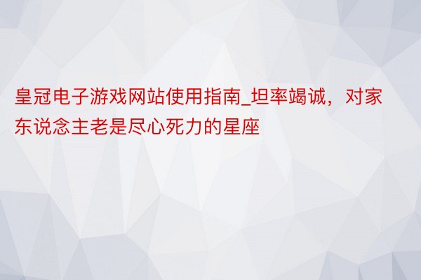 皇冠电子游戏网站使用指南_坦率竭诚，对家东说念主老是尽心死力的星座