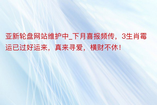 亚新轮盘网站维护中_下月喜报频传，3生肖霉运已过好运来，真来寻爱，横财不休！