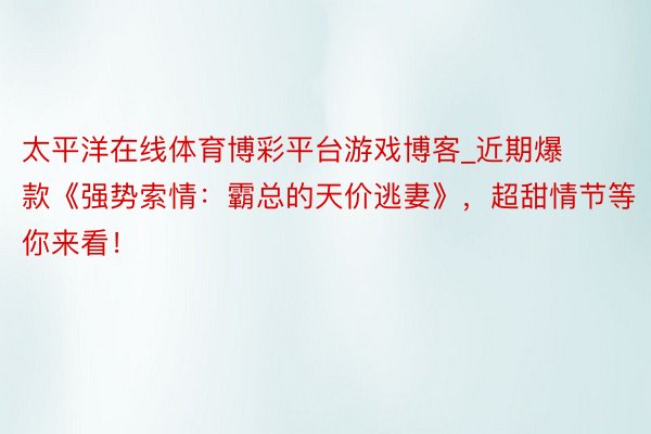太平洋在线体育博彩平台游戏博客_近期爆款《强势索情：霸总的天价逃妻》，超甜情节等你来看！