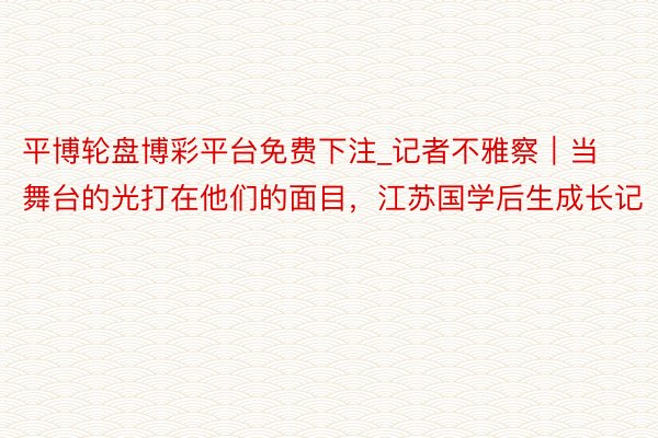 平博轮盘博彩平台免费下注_记者不雅察｜当舞台的光打在他们的面目，江苏国学后生成长记