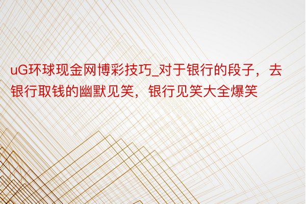 uG环球现金网博彩技巧_对于银行的段子，去银行取钱的幽默见笑，银行见笑大全爆笑