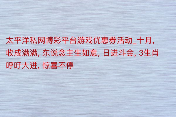 太平洋私网博彩平台游戏优惠券活动_十月, 收成满满, 东说念主生如意, 日进斗金, 3生肖呼吁大进, 惊喜不停