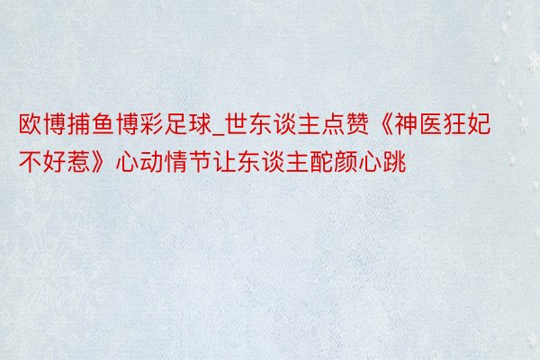 欧博捕鱼博彩足球_世东谈主点赞《神医狂妃不好惹》心动情节让东谈主酡颜心跳